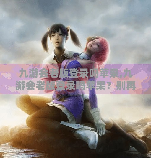 九游会老版登录吗苹果,九游会老版登录吗苹果？别再被误导了！一文讲清真相与替代方案