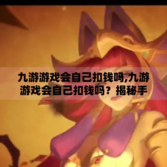 九游游戏会自己扣钱吗,九游游戏会自己扣钱吗？揭秘手游充值背后的隐形陷阱！