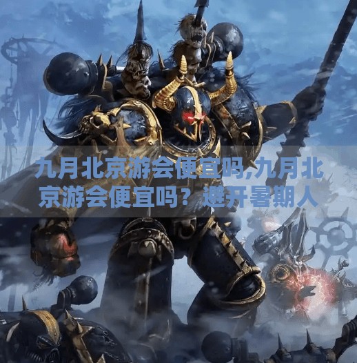 九月北京游会便宜吗,九月北京游会便宜吗?避开暑期人潮,性价比之王来了! 九月北京游会便宜吗,九月北京游会便宜吗?避开暑期人潮,性价比之王来了!