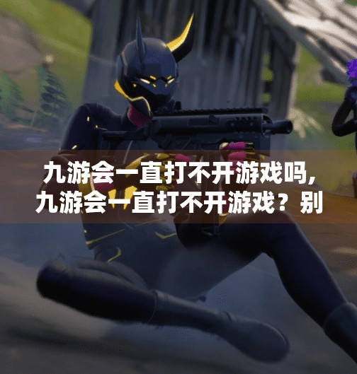 九游会一直打不开游戏吗,九游会一直打不开游戏？别急，这5个排查步骤帮你彻底解决！