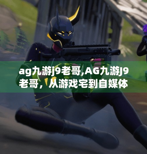 ag九游j9老哥,AG九游J9老哥，从游戏宅到自媒体顶流的逆袭之路