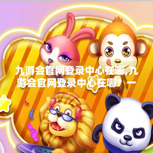 九游会官网登录中心在哪,九游会官网登录中心在哪？一文带你轻松找到官方入口，避开钓鱼网站陷阱！